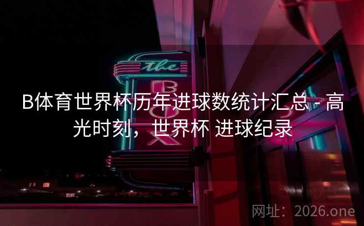B体育世界杯历年进球数统计汇总 - 高光时刻,世界杯 进球纪录
