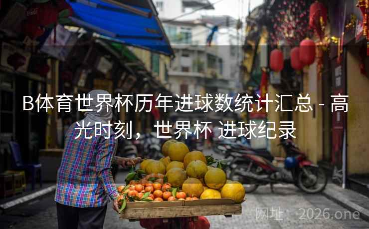 B体育世界杯历年进球数统计汇总 - 高光时刻，世界杯 进球纪录