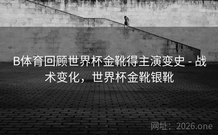 B体育回顾世界杯金靴得主演变史 - 战术变化，世界杯金靴银靴