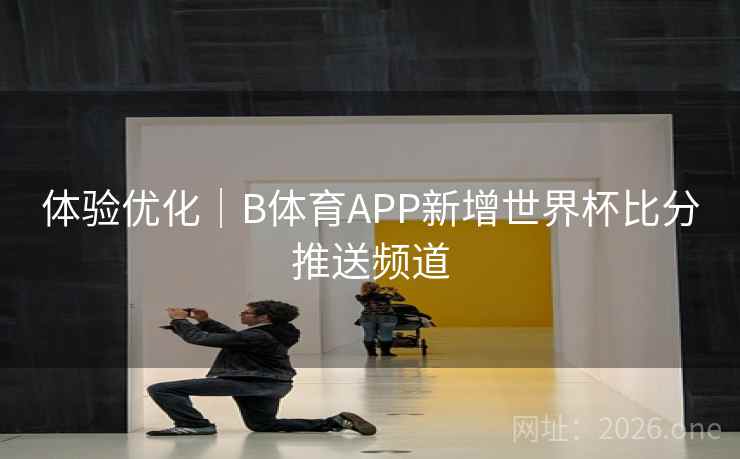 体验优化|B体育APP新增世界杯比分推送频道
