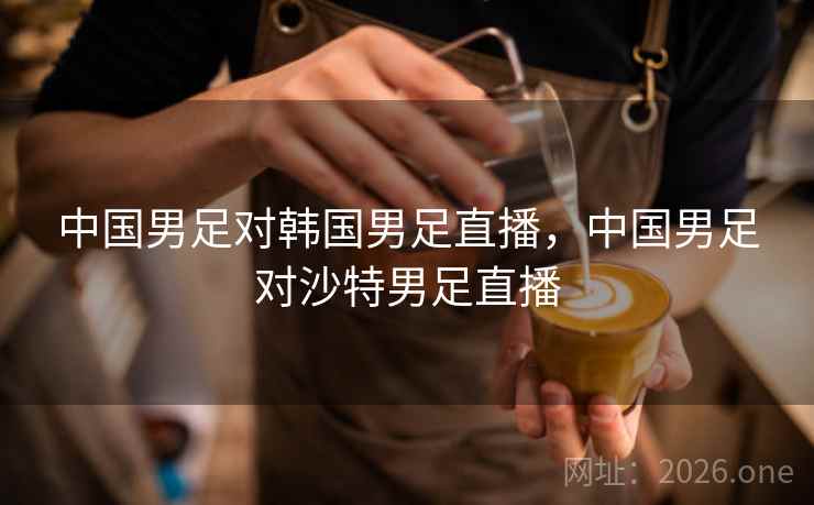 中国男足对韩国男足直播,中国男足对沙特男足直播