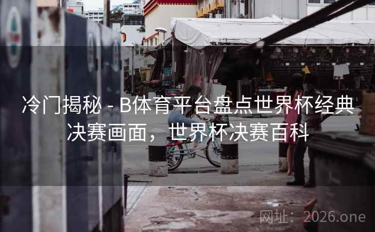 冷门揭秘 - B体育平台盘点世界杯经典决赛画面,世界杯决赛百科