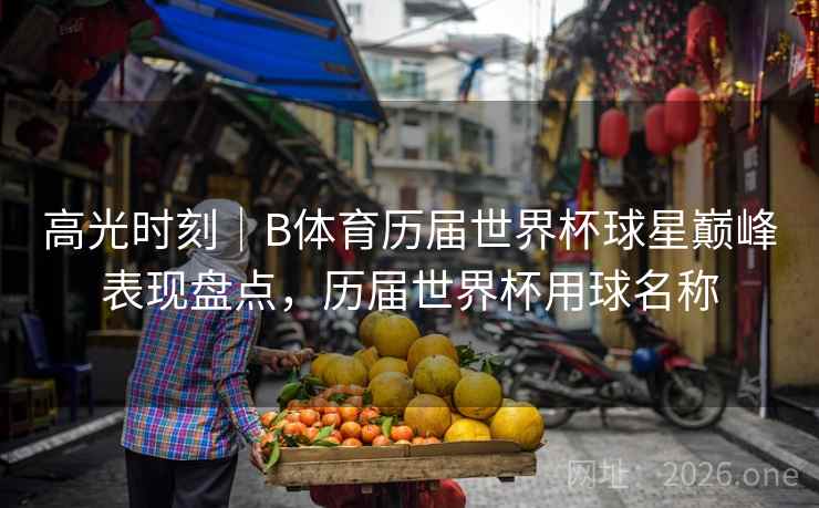 高光时刻|B体育历届世界杯球星巅峰表现盘点,历届世界杯用球名称