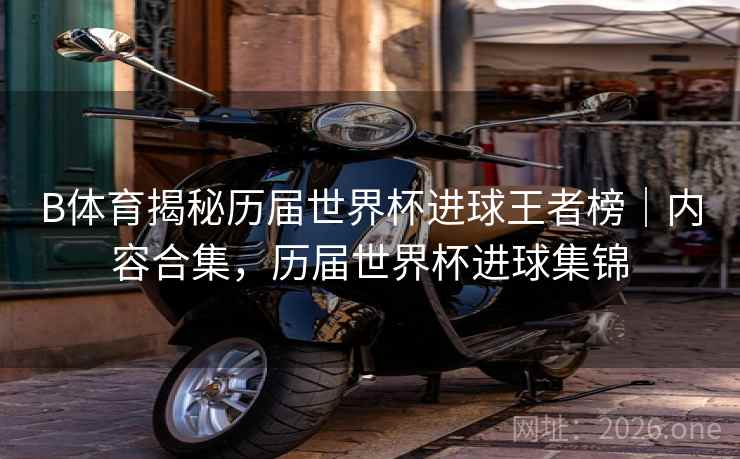 B体育揭秘历届世界杯进球王者榜｜内容合集，历届世界杯进球集锦