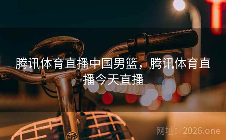 腾讯体育直播中国男篮，腾讯体育直播今天直播