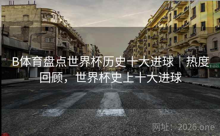 B体育盘点世界杯历史十大进球｜热度回顾，世界杯史上十大进球